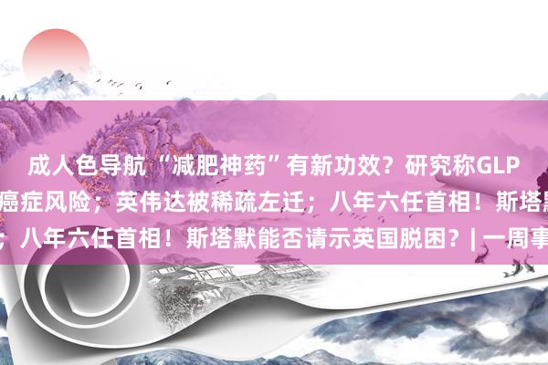 成人色导航 “减肥神药”有新功效？研究称GLP-1类药物或有助于裁减癌症风险；英伟达被稀疏左迁；八年六任首相！斯塔默能否请示英国脱困？| 一周事件