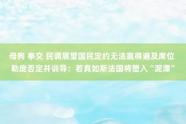 母狗 拳交 民调展望国民定约无法赢得遍及席位 勒庞否定并训导：若真如斯法国将堕入“泥潭”