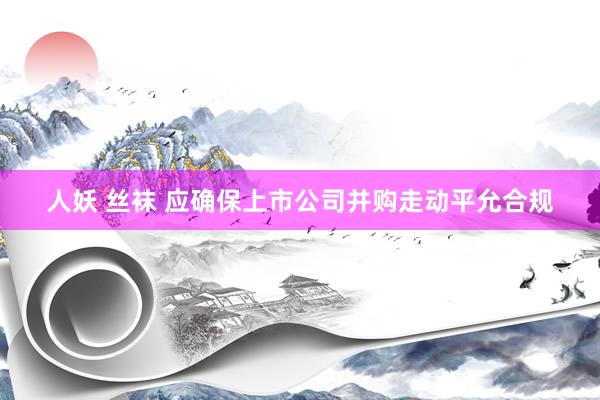 人妖 丝袜 应确保上市公司并购走动平允合规