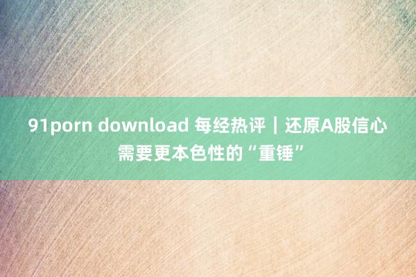 91porn download 每经热评｜还原A股信心 需要更本色性的“重锤”