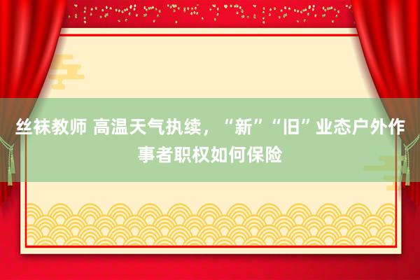 丝袜教师 高温天气执续，“新”“旧”业态户外作事者职权如何保险
