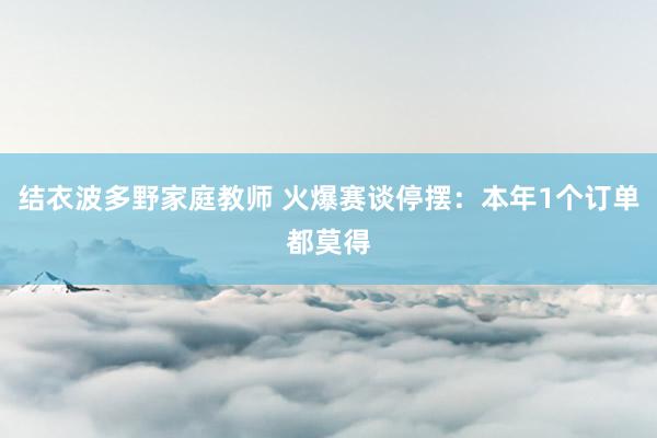 结衣波多野家庭教师 火爆赛谈停摆：本年1个订单都莫得