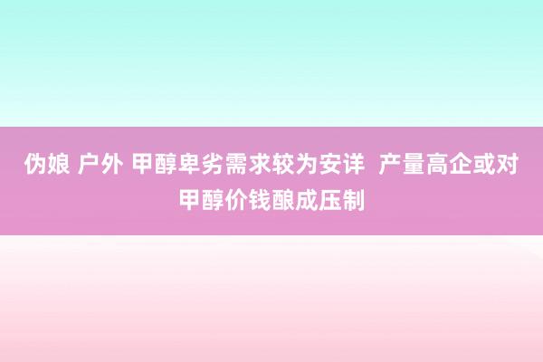 伪娘 户外 甲醇卑劣需求较为安详  产量高企或对甲醇价钱酿成压制