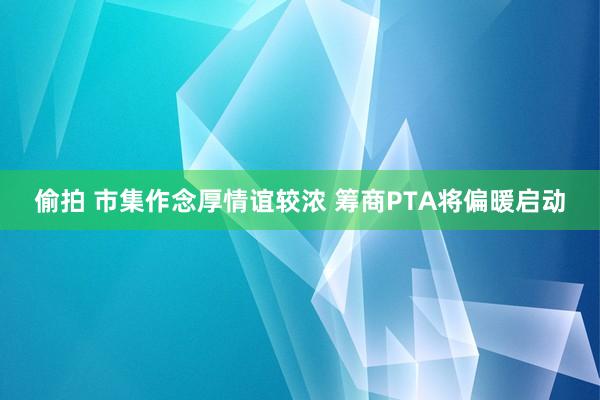 偷拍 市集作念厚情谊较浓 筹商PTA将偏暖启动