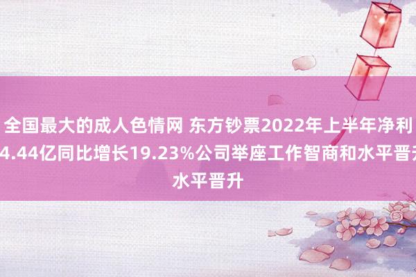 全国最大的成人色情网 东方钞票2022年上半年净利44.44亿同比增长19.23%公司举座工作智商和水平晋升