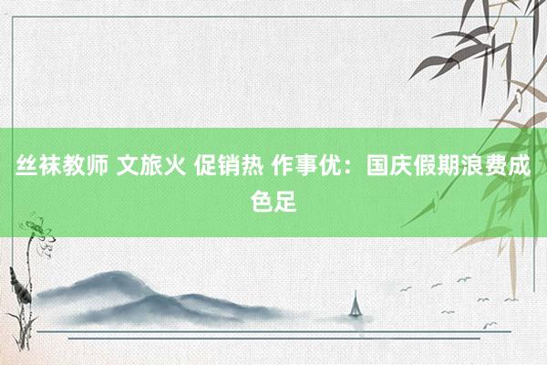 丝袜教师 文旅火 促销热 作事优：国庆假期浪费成色足