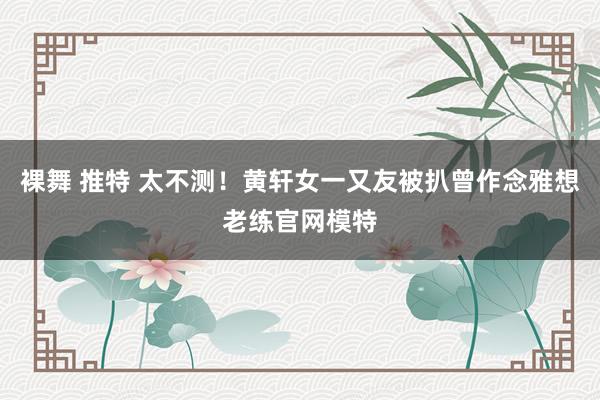 裸舞 推特 太不测！黄轩女一又友被扒曾作念雅想老练官网模特