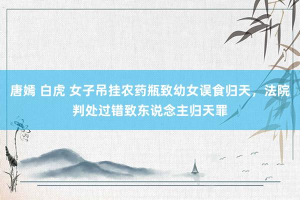 唐嫣 白虎 女子吊挂农药瓶致幼女误食归天，法院判处过错致东说念主归天罪