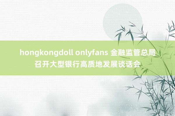 hongkongdoll onlyfans 金融监管总局召开大型银行高质地发展谈话会