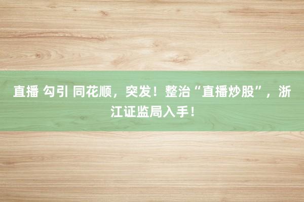 直播 勾引 同花顺，突发！整治“直播炒股”，浙江证监局入手！