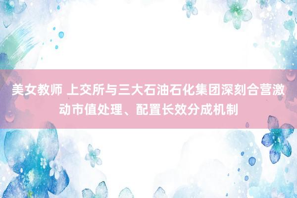 美女教师 上交所与三大石油石化集团深刻合营激动市值处理、配置长效分成机制
