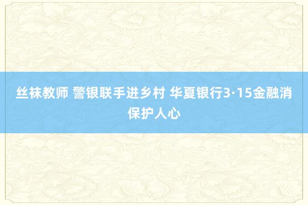 丝袜教师 警银联手进乡村 华夏银行3·15金融消保护人心