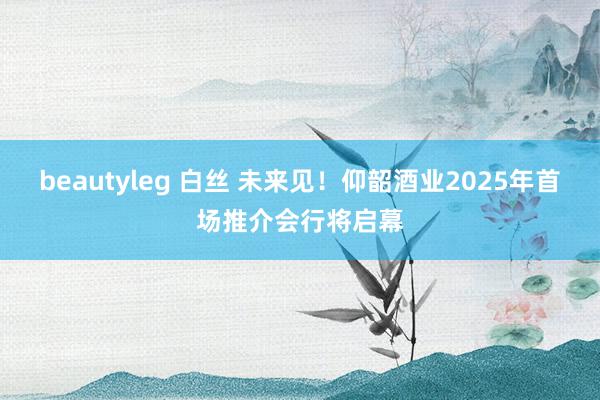 beautyleg 白丝 未来见！仰韶酒业2025年首场推介会行将启幕
