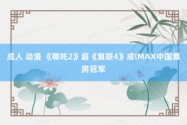 成人 动漫 《哪吒2》超《复联4》成IMAX中国票房冠军