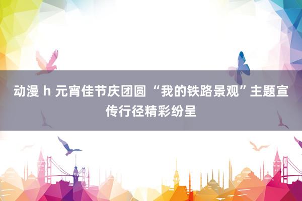 动漫 h 元宵佳节庆团圆 “我的铁路景观”主题宣传行径精彩纷呈