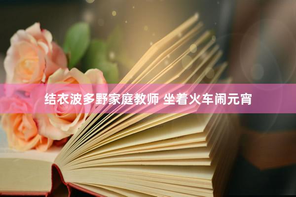 结衣波多野家庭教师 坐着火车闹元宵