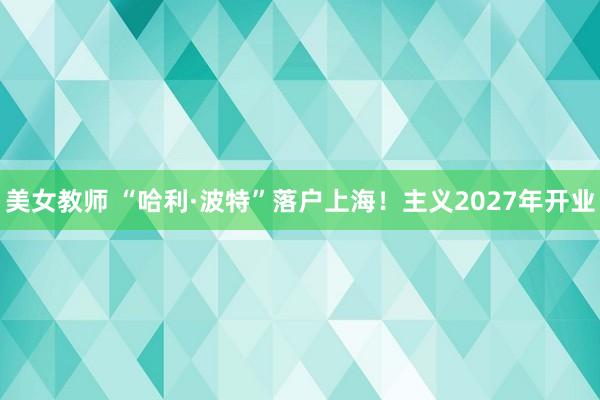 美女教师 “哈利·波特”落户上海！主义2027年开业