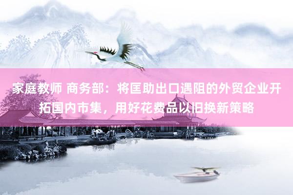 家庭教师 商务部：将匡助出口遇阻的外贸企业开拓国内市集，用好花费品以旧换新策略