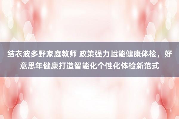 结衣波多野家庭教师 政策强力赋能健康体检，好意思年健康打造智能化个性化体检新范式